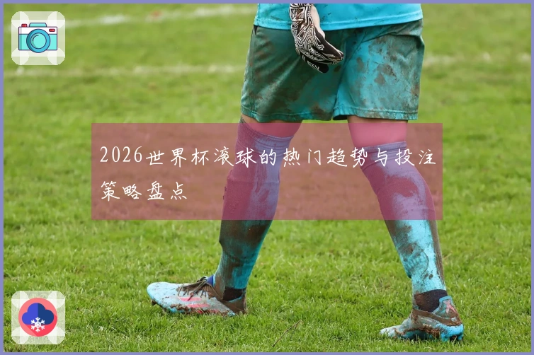 2026世界杯滚球的热门趋势与投注策略盘点