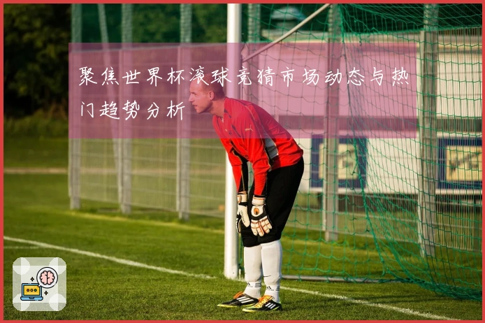 聚焦世界杯滚球竞猜市场动态与热门趋势分析